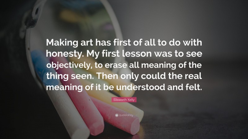 Ellsworth Kelly Quote: “Making art has first of all to do with honesty. My first lesson was to see objectively, to erase all meaning of the thing seen. Then only could the real meaning of it be understood and felt.”