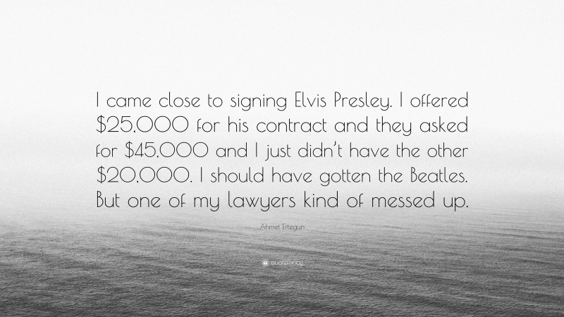Ahmet Ertegun Quote: “I came close to signing Elvis Presley. I offered $25,000 for his contract and they asked for $45,000 and I just didn’t have the other $20,000. I should have gotten the Beatles. But one of my lawyers kind of messed up.”