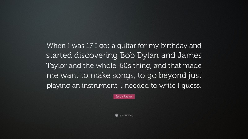 Jason Reeves Quote: “When I was 17 I got a guitar for my birthday and started discovering Bob Dylan and James Taylor and the whole ’60s thing, and that made me want to make songs, to go beyond just playing an instrument. I needed to write I guess.”