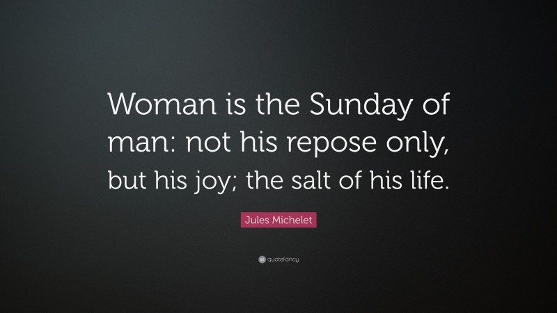 Jules Michelet Quote: “Woman is the Sunday of man: not his repose only, but his joy; the salt of his life.”