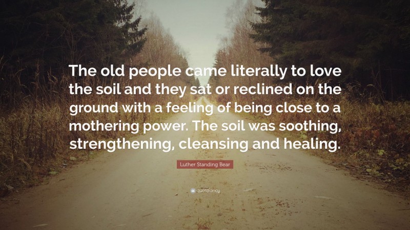 Luther Standing Bear Quote: “The old people came literally to love the soil and they sat or reclined on the ground with a feeling of being close to a mothering power. The soil was soothing, strengthening, cleansing and healing.”