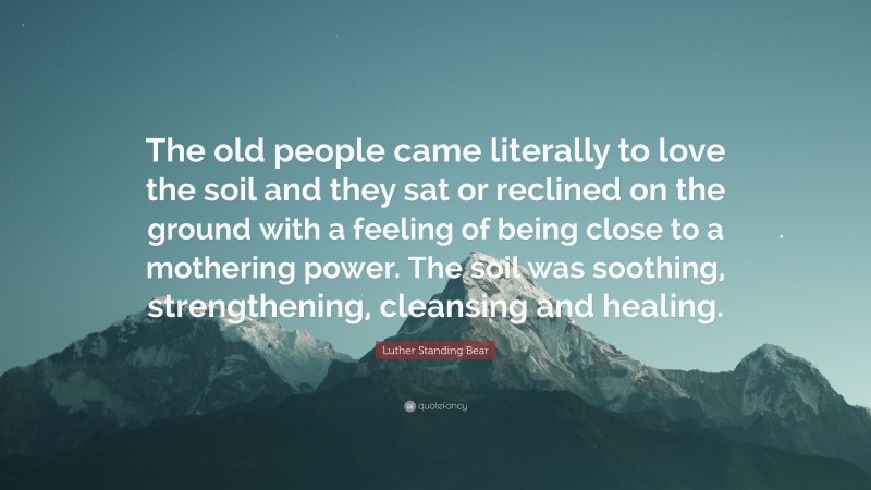Luther Standing Bear Quote: “The old people came literally to love the soil and they sat or reclined on the ground with a feeling of being close to a mothering power. The soil was soothing, strengthening, cleansing and healing.”