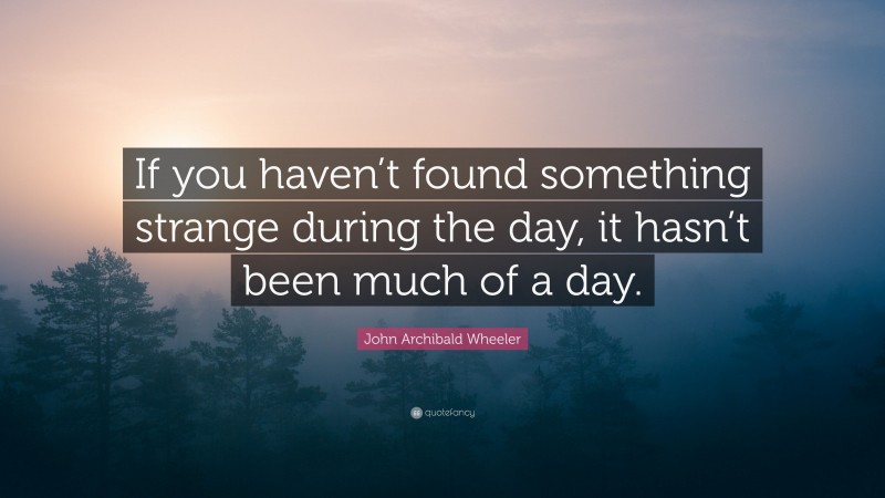 John Archibald Wheeler Quote: “If you haven’t found something strange during the day, it hasn’t been much of a day.”