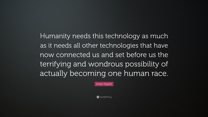 Krista Tippett Quote: “Humanity needs this technology as much as it needs all other technologies that have now connected us and set before us the terrifying and wondrous possibility of actually becoming one human race.”