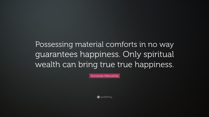 Konosuke Matsushita Quote: “Possessing material comforts in no way guarantees happiness. Only spiritual wealth can bring true true happiness.”