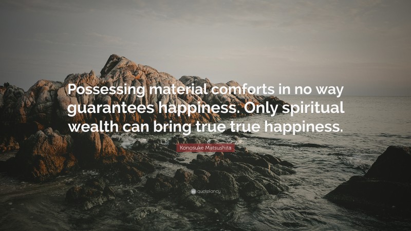 Konosuke Matsushita Quote: “Possessing material comforts in no way guarantees happiness. Only spiritual wealth can bring true true happiness.”