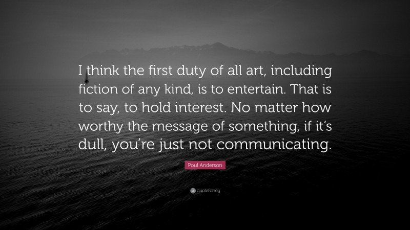 Poul Anderson Quote: “I think the first duty of all art, including fiction of any kind, is to entertain. That is to say, to hold interest. No matter how worthy the message of something, if it’s dull, you’re just not communicating.”