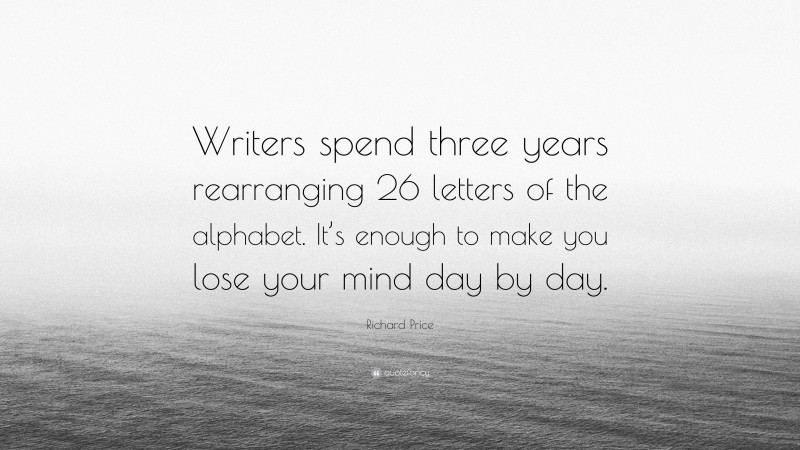 Richard Price Quote: “Writers spend three years rearranging 26 letters of the alphabet. It’s enough to make you lose your mind day by day.”