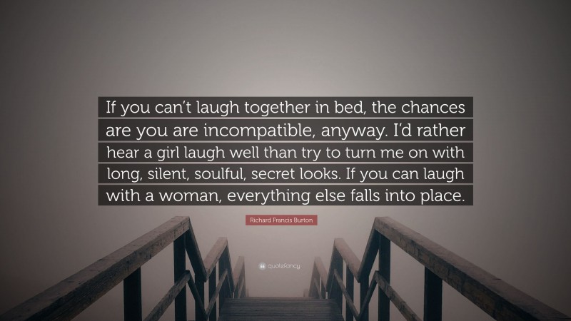 Richard Francis Burton Quote: “If you can’t laugh together in bed, the chances are you are incompatible, anyway. I’d rather hear a girl laugh well than try to turn me on with long, silent, soulful, secret looks. If you can laugh with a woman, everything else falls into place.”