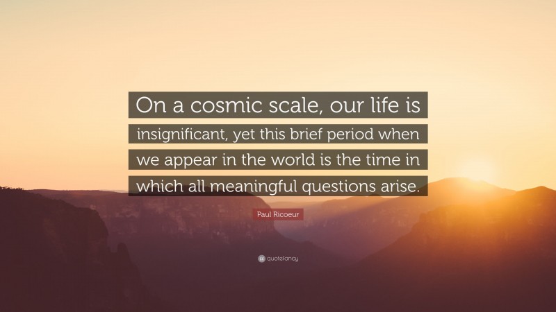 Paul Ricoeur Quote: “On a cosmic scale, our life is insignificant, yet this brief period when we appear in the world is the time in which all meaningful questions arise.”