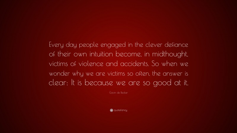 Gavin de Becker Quote: “Every day people engaged in the clever defiance of their own intuition become, in midthought, victims of violence and accidents. So when we wonder why we are victims so often, the answer is clear: It is because we are so good at it.”