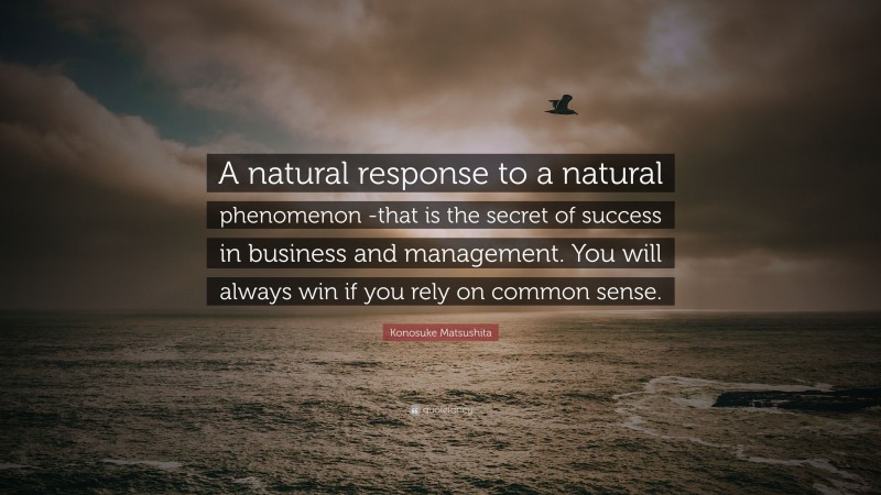 Konosuke Matsushita Quote: “A natural response to a natural phenomenon -that is the secret of success in business and management. You will always win if you rely on common sense.”