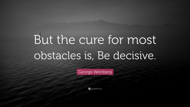 George Weinberg Quote: “But the cure for most obstacles is, Be decisive.”