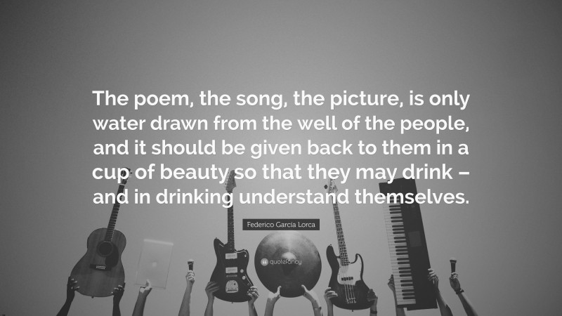 Federico García Lorca Quote: “The poem, the song, the picture, is only water drawn from the well of the people, and it should be given back to them in a cup of beauty so that they may drink – and in drinking understand themselves.”