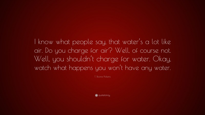 T. Boone Pickens Quote: “I know what people say, that water’s a lot like air. Do you charge for air? Well, of course not. Well, you shouldn’t charge for water. Okay, watch what happens you won’t have any water.”