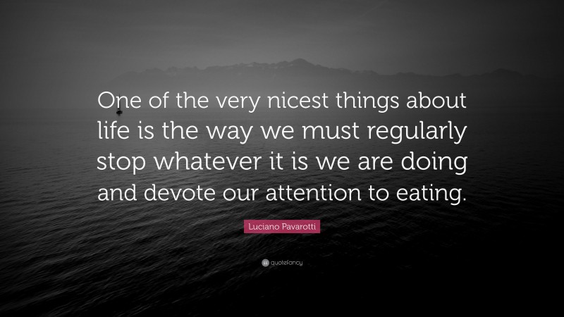Luciano Pavarotti Quote: “One of the very nicest things about life is the way we must regularly stop whatever it is we are doing and devote our attention to eating.”