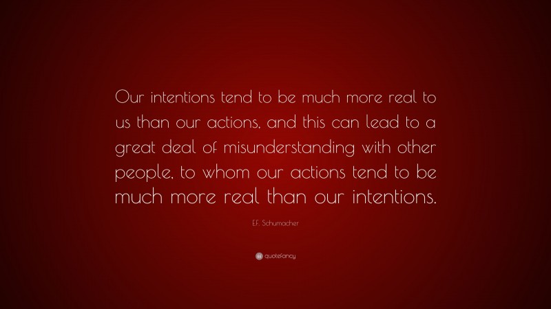 E.F. Schumacher Quote: “Our intentions tend to be much more real to us than our actions, and this can lead to a great deal of misunderstanding with other people, to whom our actions tend to be much more real than our intentions.”