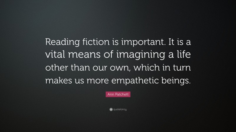 Ann Patchett Quote: “Reading fiction is important. It is a vital means of imagining a life other than our own, which in turn makes us more empathetic beings.”