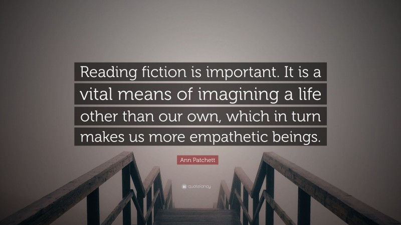 Ann Patchett Quote: “Reading fiction is important. It is a vital means of imagining a life other than our own, which in turn makes us more empathetic beings.”