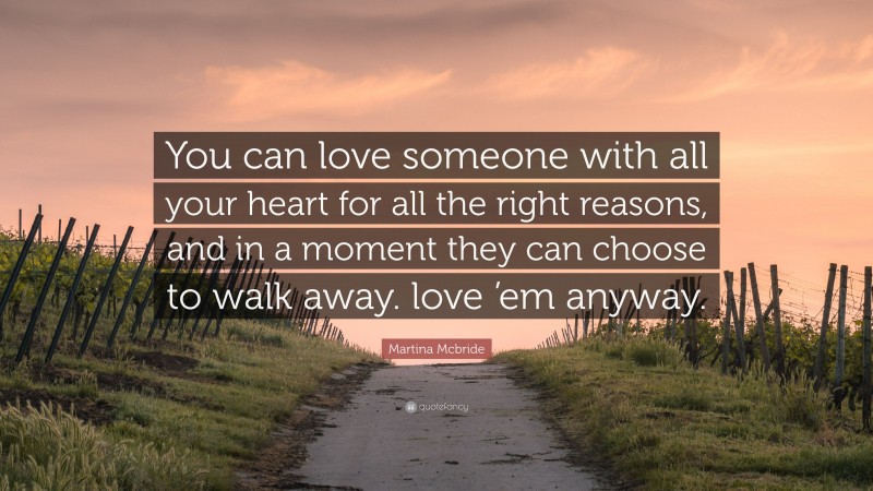 Martina Mcbride Quote: “You can love someone with all your heart for all the right reasons, and in a moment they can choose to walk away. love ’em anyway.”
