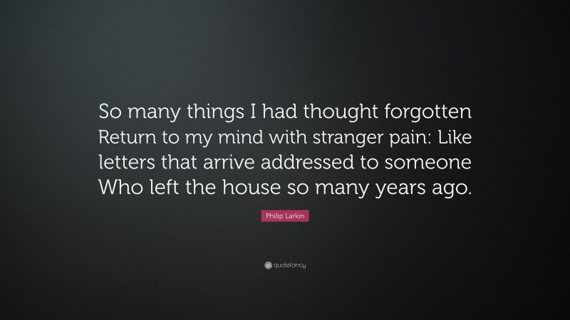 Philip Larkin Quote: “So many things I had thought forgotten Return to my mind with stranger pain: Like letters that arrive addressed to someone Who left the house so many years ago.”
