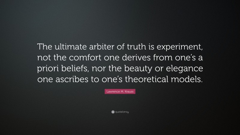 Lawrence M. Krauss Quote: “The ultimate arbiter of truth is experiment, not the comfort one derives from one’s a priori beliefs, nor the beauty or elegance one ascribes to one’s theoretical models.”
