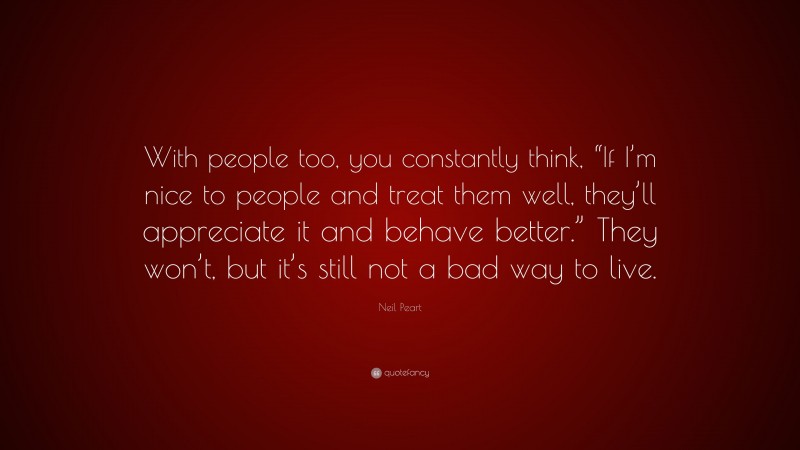 Neil Peart Quote: “With people too, you constantly think, “If I’m nice to people and treat them well, they’ll appreciate it and behave better.” They won’t, but it’s still not a bad way to live.”