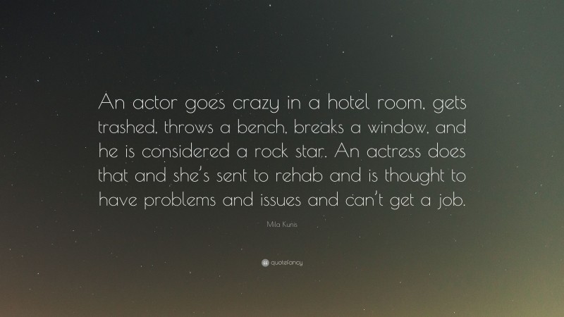 Mila Kunis Quote: “An actor goes crazy in a hotel room, gets trashed, throws a bench, breaks a window, and he is considered a rock star. An actress does that and she’s sent to rehab and is thought to have problems and issues and can’t get a job.”