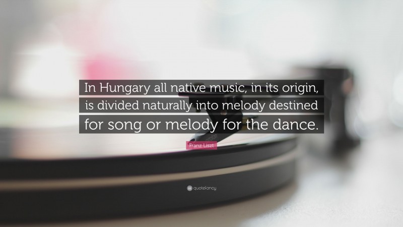Franz Liszt Quote: “In Hungary all native music, in its origin, is divided naturally into melody destined for song or melody for the dance.”