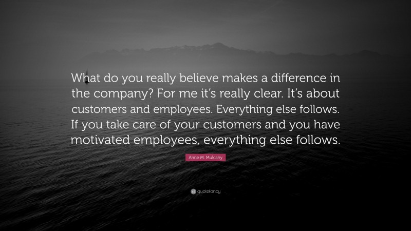 Anne M. Mulcahy Quote: “What do you really believe makes a difference in the company? For me it’s really clear. It’s about customers and employees. Everything else follows. If you take care of your customers and you have motivated employees, everything else follows.”