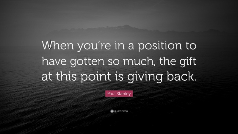 Paul Stanley Quote: “When you’re in a position to have gotten so much, the gift at this point is giving back.”