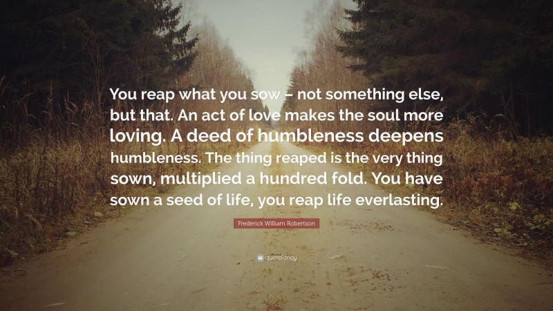 Frederick William Robertson Quote: “You reap what you sow – not something else, but that. An act of love makes the soul more loving. A deed of humbleness deepens humbleness. The thing reaped is the very thing sown, multiplied a hundred fold. You have sown a seed of life, you reap life everlasting.”