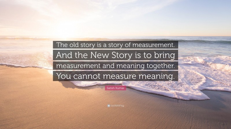 Satish Kumar Quote: “The old story is a story of measurement. And the New Story is to bring measurement and meaning together. You cannot measure meaning.”