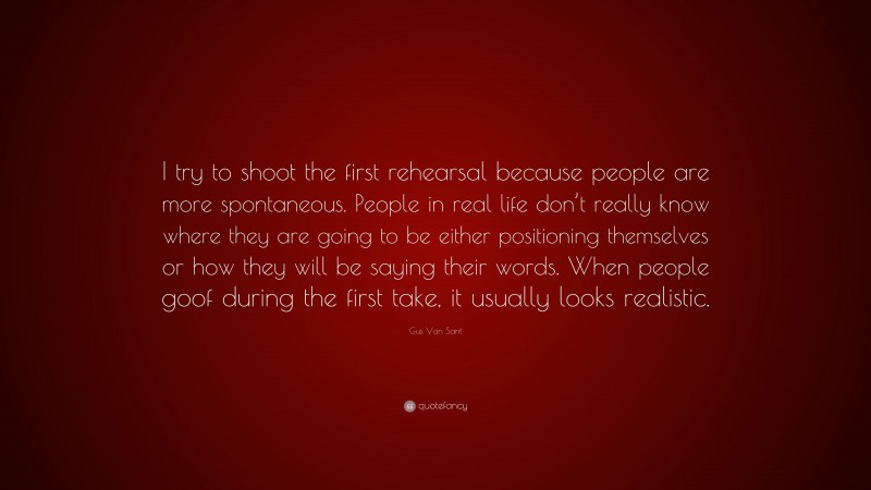 Gus Van Sant Quote: “I try to shoot the first rehearsal because people are more spontaneous. People in real life don’t really know where they are going to be either positioning themselves or how they will be saying their words. When people goof during the first take, it usually looks realistic.”