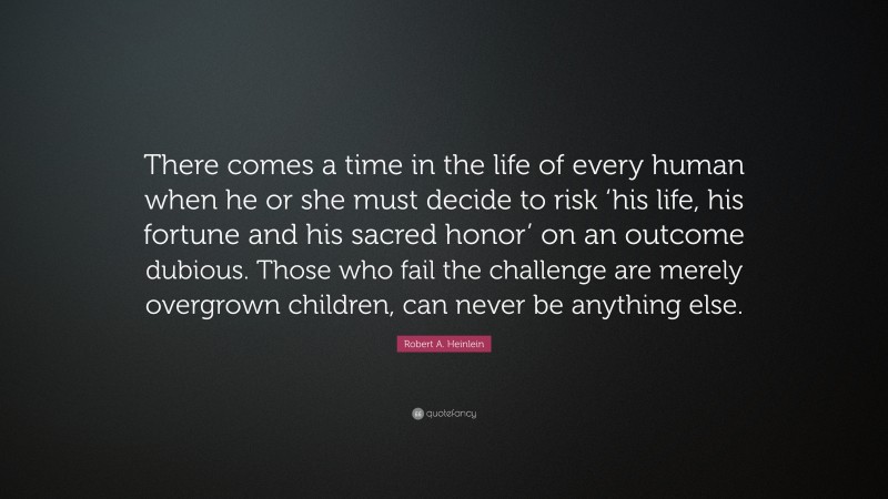 Robert A. Heinlein Quote: “There comes a time in the life of every human when he or she must decide to risk ‘his life, his fortune and his sacred honor’ on an outcome dubious. Those who fail the challenge are merely overgrown children, can never be anything else.”