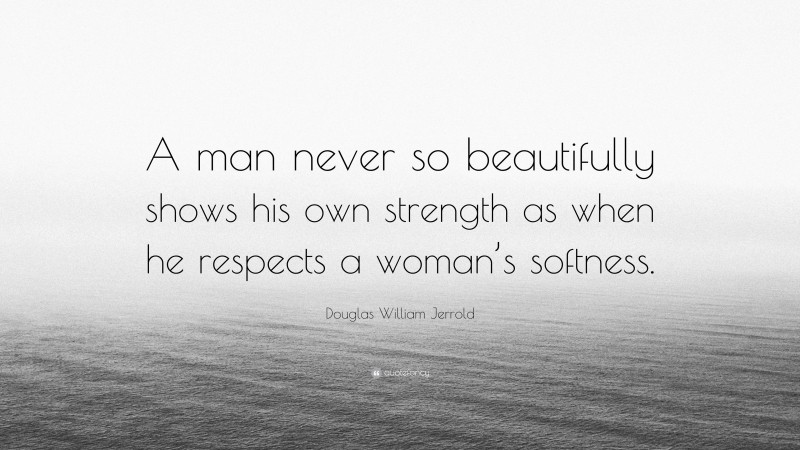 Douglas William Jerrold Quote: “A man never so beautifully shows his own strength as when he respects a woman’s softness.”