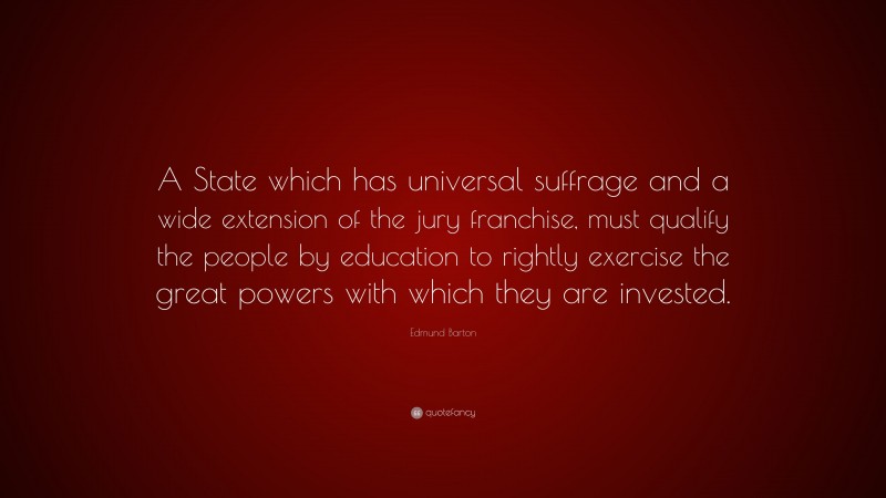 Edmund Barton Quote: “A State which has universal suffrage and a wide extension of the jury franchise, must qualify the people by education to rightly exercise the great powers with which they are invested.”