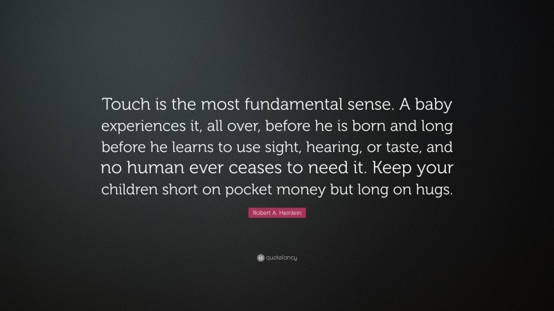 Robert A. Heinlein Quote: “Touch is the most fundamental sense. A baby experiences it, all over, before he is born and long before he learns to use sight, hearing, or taste, and no human ever ceases to need it. Keep your children short on pocket money but long on hugs.”