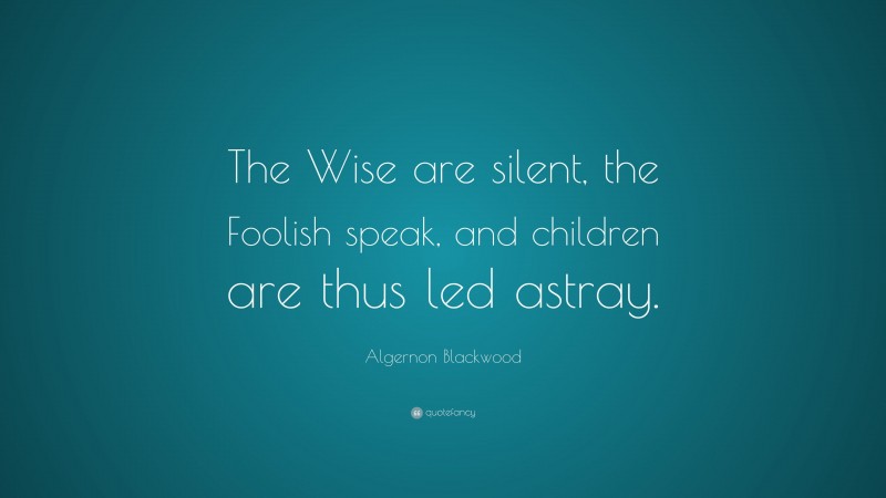Algernon Blackwood Quote: “The Wise are silent, the Foolish speak, and children are thus led astray.”