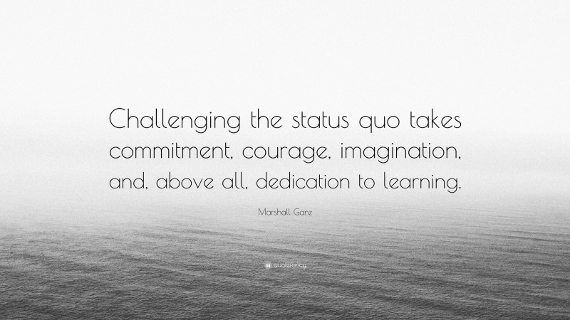 Marshall Ganz Quote: “Challenging the status quo takes commitment, courage, imagination, and, above all, dedication to learning.”
