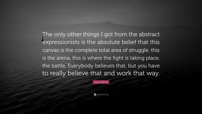 Aaron Siskind Quote: “The only other things I got from the abstract expressionists is the absolute belief that this canvas is the complete total area of struggle, this is the arena, this is where the fight is taking place, the battle. Everybody believes that, but you have to really believe that and work that way.”