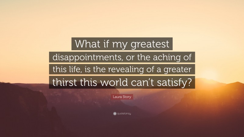 Laura Story Quote: “What if my greatest disappointments, or the aching of this life, is the revealing of a greater thirst this world can’t satisfy?”