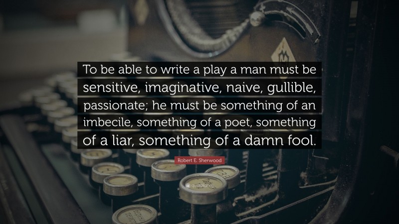 Robert E. Sherwood Quote: “To be able to write a play a man must be sensitive, imaginative, naive, gullible, passionate; he must be something of an imbecile, something of a poet, something of a liar, something of a damn fool.”