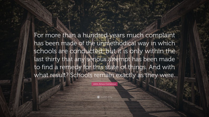 John Amos Comenius Quote: “For more than a hundred years much complaint has been made of the unmethodical way in which schools are conducted, but it is only within the last thirty that any serious attempt has been made to find a remedy for this state of things. And with what result? Schools remain exactly as they were.”