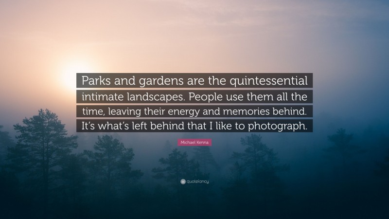 Michael Kenna Quote: “Parks and gardens are the quintessential intimate landscapes. People use them all the time, leaving their energy and memories behind. It’s what’s left behind that I like to photograph.”