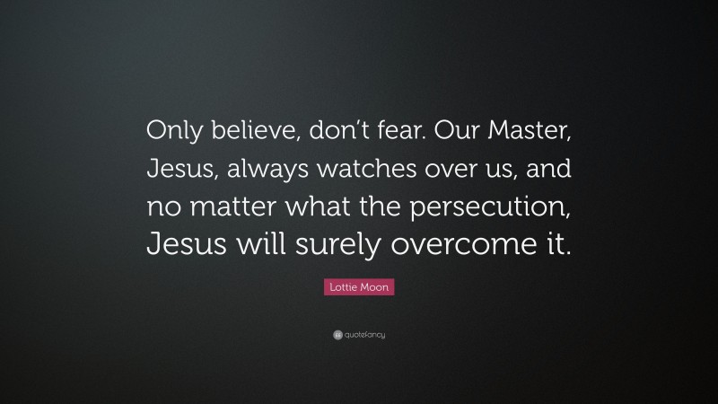 Lottie Moon Quote: “Only believe, don’t fear. Our Master, Jesus, always watches over us, and no matter what the persecution, Jesus will surely overcome it.”