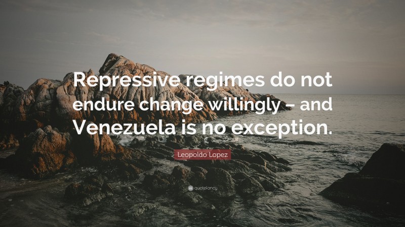Leopoldo Lopez Quote: “Repressive regimes do not endure change willingly – and Venezuela is no exception.”