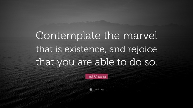 Ted Chiang Quote: “Contemplate the marvel that is existence, and rejoice that you are able to do so.”