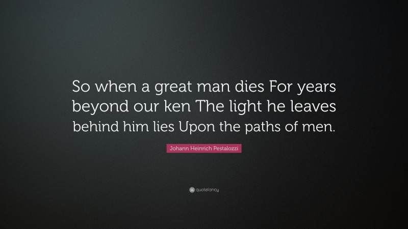 Johann Heinrich Pestalozzi Quote: “So when a great man dies For years beyond our ken The light he leaves behind him lies Upon the paths of men.”
