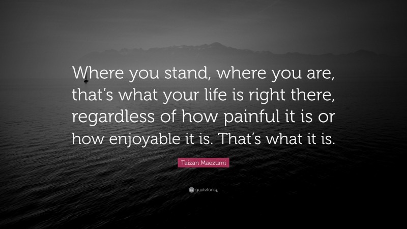 Taizan Maezumi Quote: “Where you stand, where you are, that’s what your life is right there, regardless of how painful it is or how enjoyable it is. That’s what it is.”